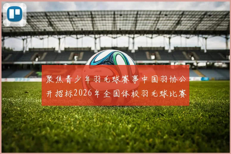 聚焦青少年羽毛球赛事中国羽协公开招标2026年全国体校羽毛球比赛直播单位